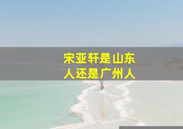 宋亚轩是山东人还是广州人