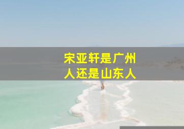 宋亚轩是广州人还是山东人