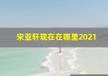 宋亚轩现在在哪里2021