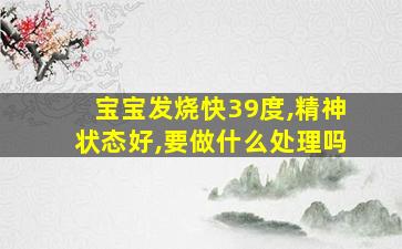 宝宝发烧快39度,精神状态好,要做什么处理吗