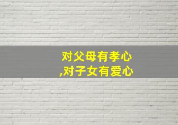 对父母有孝心,对子女有爱心