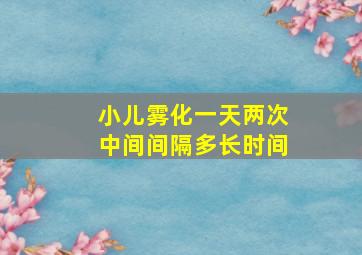 小儿雾化一天两次中间间隔多长时间