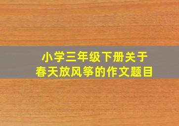 小学三年级下册关于春天放风筝的作文题目