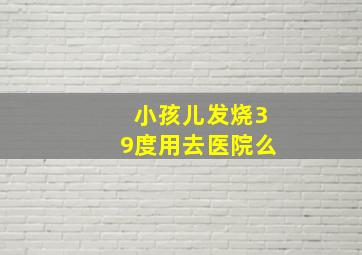 小孩儿发烧39度用去医院么