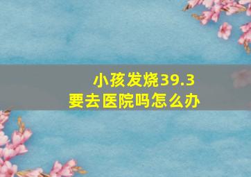 小孩发烧39.3要去医院吗怎么办