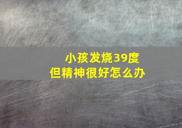 小孩发烧39度但精神很好怎么办