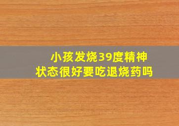 小孩发烧39度精神状态很好要吃退烧药吗