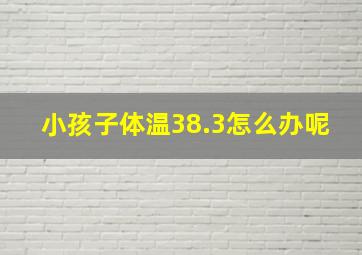 小孩子体温38.3怎么办呢