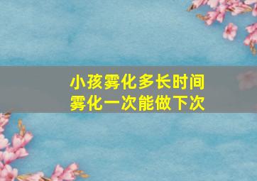 小孩雾化多长时间雾化一次能做下次