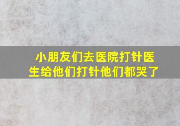 小朋友们去医院打针医生给他们打针他们都哭了