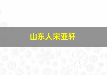 山东人宋亚轩