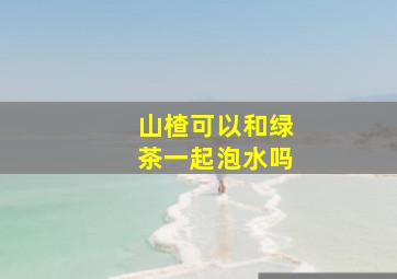 山楂可以和绿茶一起泡水吗