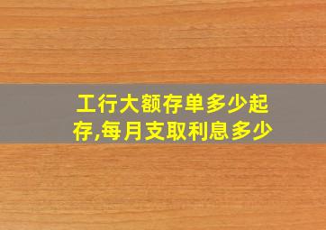 工行大额存单多少起存,每月支取利息多少