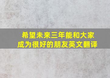 希望未来三年能和大家成为很好的朋友英文翻译