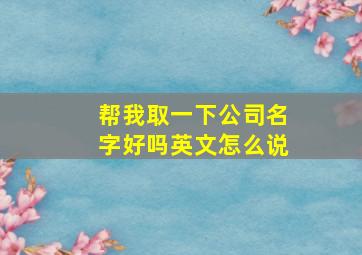 帮我取一下公司名字好吗英文怎么说