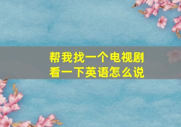 帮我找一个电视剧看一下英语怎么说