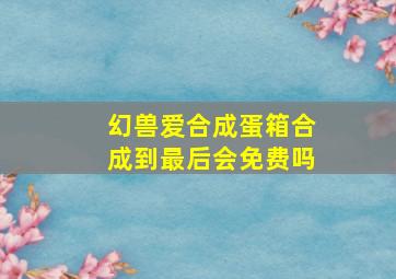 幻兽爱合成蛋箱合成到最后会免费吗