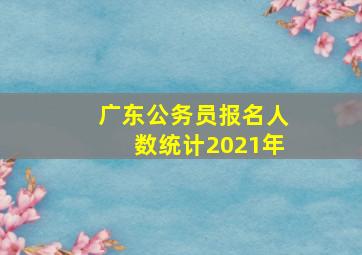 广东公务员报名人数统计2021年