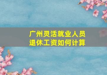 广州灵活就业人员退休工资如何计算