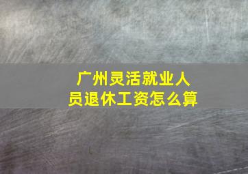 广州灵活就业人员退休工资怎么算