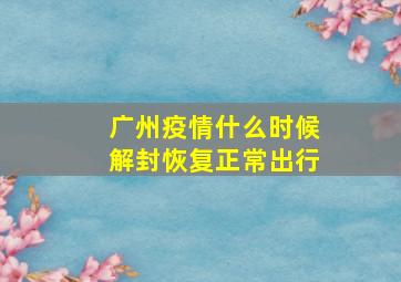 广州疫情什么时候解封恢复正常出行