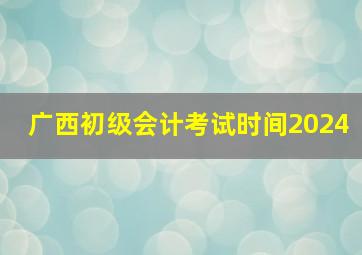 广西初级会计考试时间2024