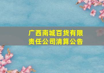 广西南城百货有限责任公司清算公告