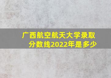 广西航空航天大学录取分数线2022年是多少