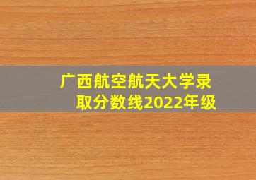 广西航空航天大学录取分数线2022年级