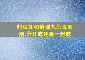 归脾丸和逍遥丸怎么服用,分开吃还是一起吃