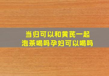 当归可以和黄芪一起泡茶喝吗孕妇可以喝吗