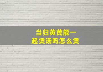 当归黄芪能一起煲汤吗怎么煲