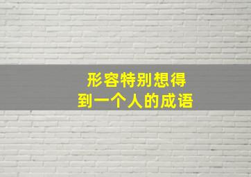 形容特别想得到一个人的成语