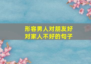 形容男人对朋友好对家人不好的句子