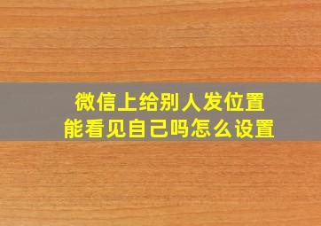 微信上给别人发位置能看见自己吗怎么设置