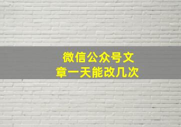 微信公众号文章一天能改几次