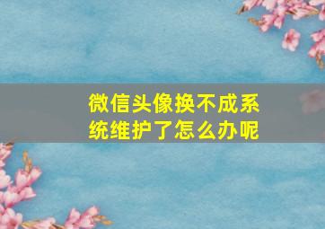 微信头像换不成系统维护了怎么办呢