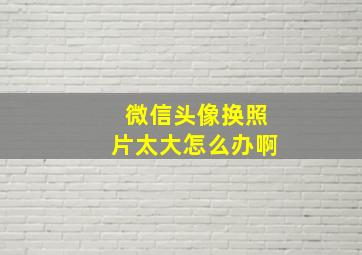 微信头像换照片太大怎么办啊