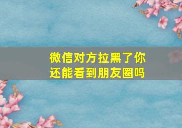 微信对方拉黑了你还能看到朋友圈吗