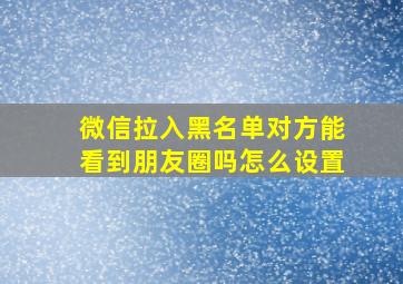 微信拉入黑名单对方能看到朋友圈吗怎么设置