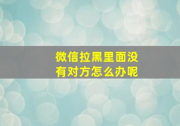 微信拉黑里面没有对方怎么办呢