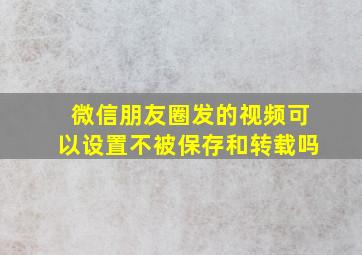 微信朋友圈发的视频可以设置不被保存和转载吗