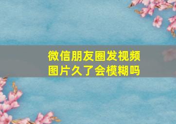 微信朋友圈发视频图片久了会模糊吗