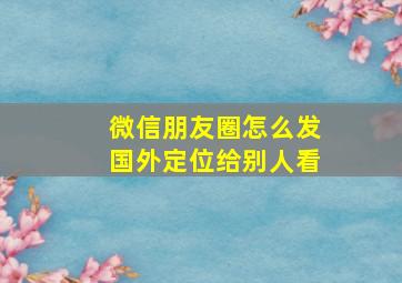 微信朋友圈怎么发国外定位给别人看