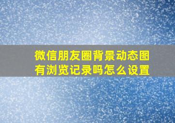 微信朋友圈背景动态图有浏览记录吗怎么设置