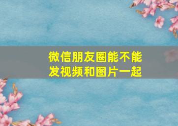 微信朋友圈能不能发视频和图片一起