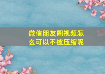 微信朋友圈视频怎么可以不被压缩呢