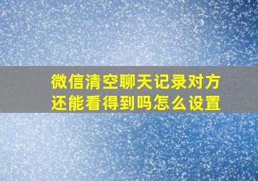 微信清空聊天记录对方还能看得到吗怎么设置