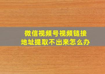 微信视频号视频链接地址提取不出来怎么办