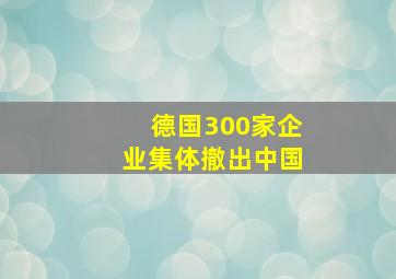 德国300家企业集体撤出中国